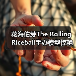 花海佑芽The Rolling Riceball手办模型惊艳亮相(图2) 花海佑芽The Rolling Riceball手办模型惊艳亮相(图2)